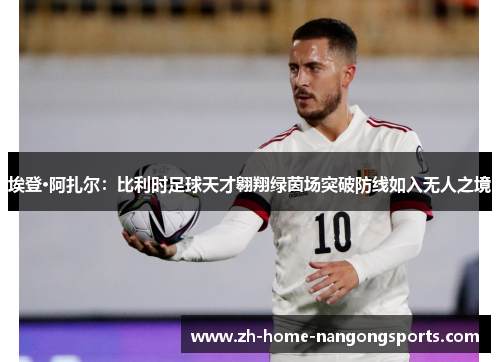 埃登·阿扎尔：比利时足球天才翱翔绿茵场突破防线如入无人之境