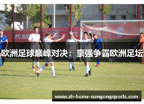 欧洲足球巅峰对决:豪强争霸欧洲足坛 欧洲足球巅峰对决:豪强争霸欧洲足坛