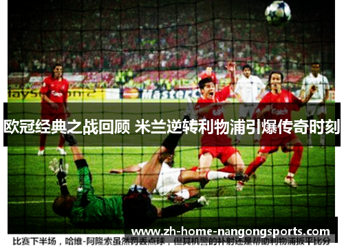 欧冠经典之战回顾 米兰逆转利物浦引爆传奇时刻 欧冠经典之战回顾 米兰逆转利物浦引爆传奇时刻