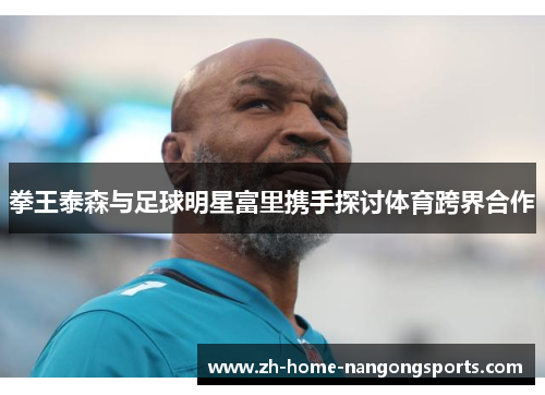 拳王泰森与足球明星富里携手探讨体育跨界合作 拳王泰森与足球明星富里携手探讨体育跨界合作