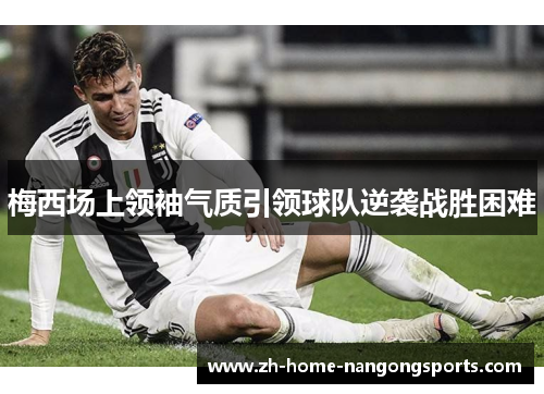 梅西场上领袖气质引领球队逆袭战胜困难 梅西场上领袖气质引领球队逆袭战胜困难